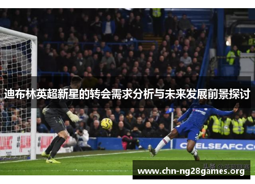 迪布林英超新星的转会需求分析与未来发展前景探讨 迪布林英超新星的转会需求分析与未来发展前景探讨