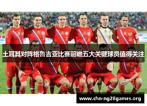 土耳其对阵格鲁吉亚比赛前瞻五大关键球员值得关注