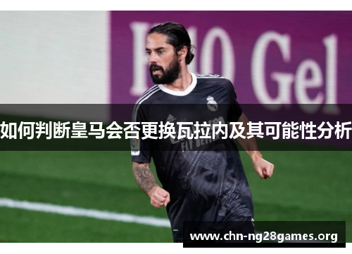如何判断皇马会否更换瓦拉内及其可能性分析 如何判断皇马会否更换瓦拉内及其可能性分析